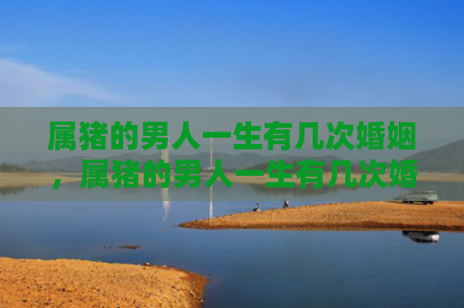 属猪的男人一生有几次婚姻，属猪的男人一生有几次婚姻