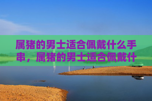 属猪的男士适合佩戴什么手串，属猪的男士适合佩戴什么