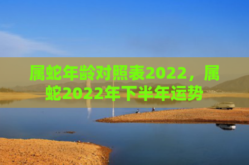 属蛇年龄对照表2022，属蛇2022年下半年运势