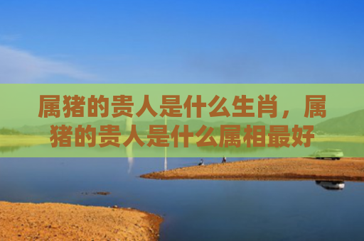 属猪的贵人是什么生肖，属猪的贵人是什么属相最好
