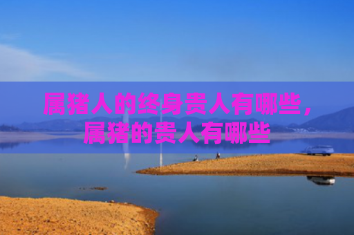 属猪人的终身贵人有哪些，属猪的贵人有哪些