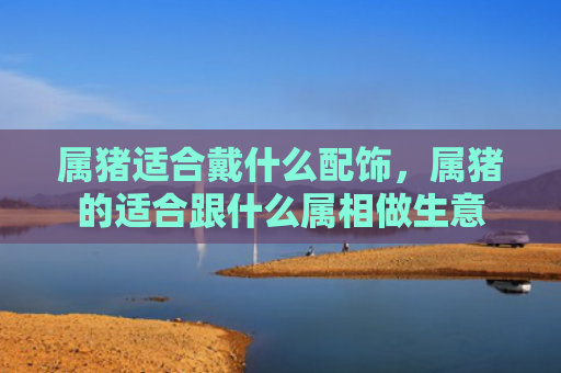 属猪适合戴什么配饰，属猪的适合跟什么属相做生意