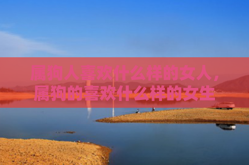 属狗人喜欢什么样的女人，属狗的喜欢什么样的女生