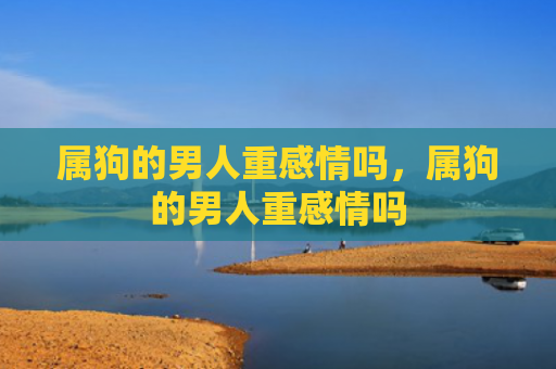 属狗的男人重感情吗，属狗的男人重感情吗