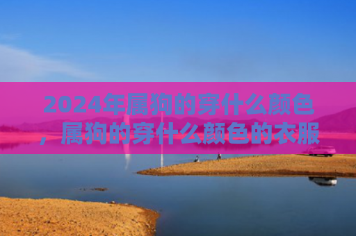 2024年属狗的穿什么颜色，属狗的穿什么颜色的衣服