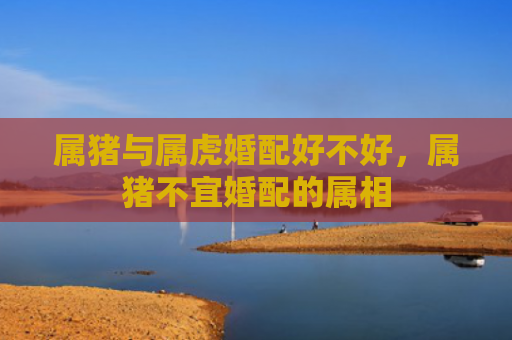 属猪与属虎婚配好不好，属猪不宜婚配的属相