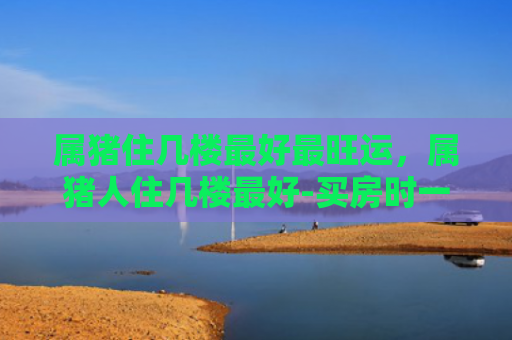 属猪住几楼最好最旺运，属猪人住几楼最好-买房时一定要注意