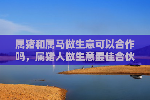 属猪和属马做生意可以合作吗，属猪人做生意最佳合伙人