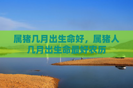 属猪几月出生命好，属猪人几月出生命最好农历
