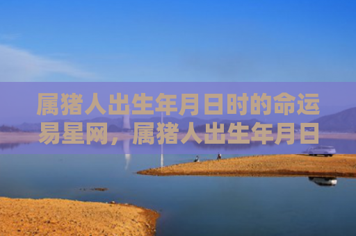 属猪人出生年月日时的命运易星网，属猪人出生年月日时间命运
