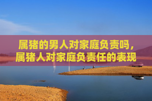 属猪的男人对家庭负责吗，属猪人对家庭负责任的表现有哪些呢