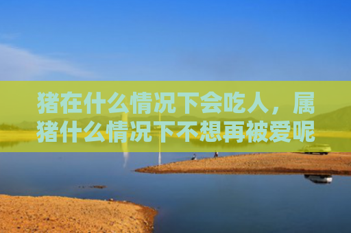 猪在什么情况下会吃人，属猪什么情况下不想再被爱呢