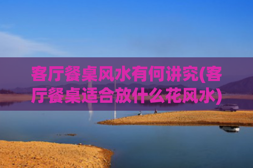 客厅餐桌风水有何讲究(客厅餐桌适合放什么花风水)