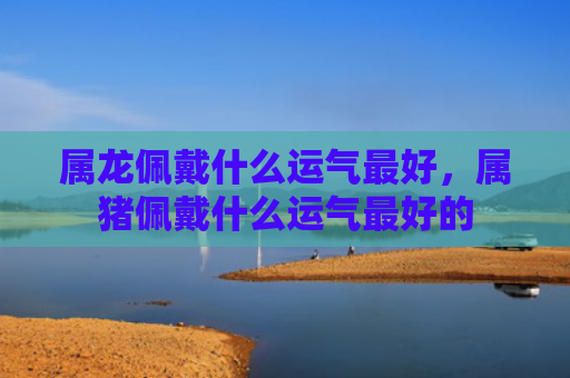 属龙佩戴什么运气最好，属猪佩戴什么运气最好的
