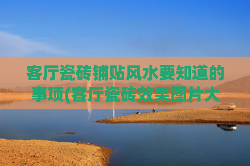 客厅瓷砖铺贴风水要知道的事项(客厅瓷砖效果图片大全)