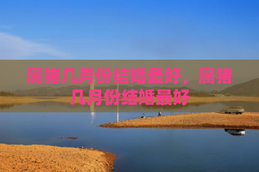 属猪几月份结婚最好，属猪几月份结婚最好