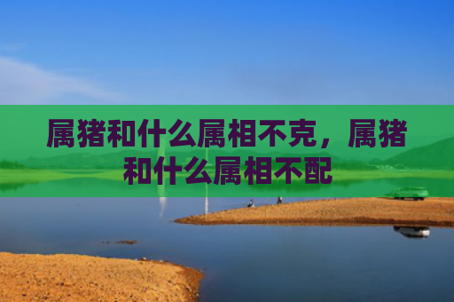 属猪和什么属相不克，属猪和什么属相不配