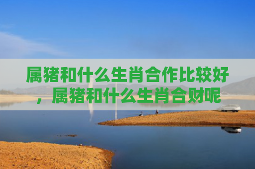 属猪和什么生肖合作比较好，属猪和什么生肖合财呢