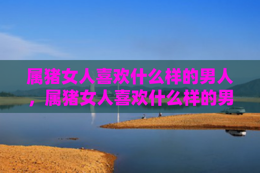 属猪女人喜欢什么样的男人，属猪女人喜欢什么样的男人