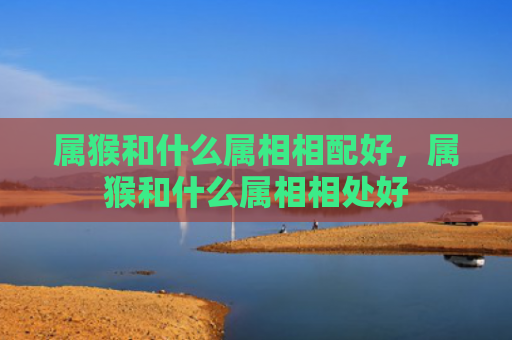 属猴和什么属相相配好，属猴和什么属相相处好