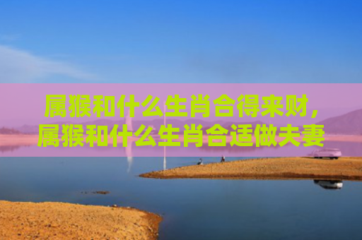 属猴和什么生肖合得来财，属猴和什么生肖合适做夫妻