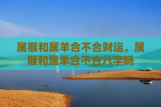 属猴和属羊合不合财运，属猴和属羊合不合八字吗