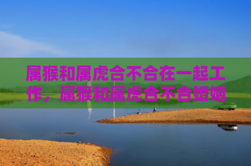 属猴和属虎合不合在一起工作，属猴和属虎合不合婚姻