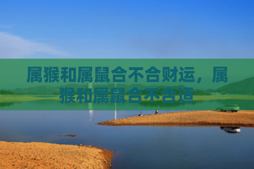 属猴和属鼠合不合财运，属猴和属鼠合不合适