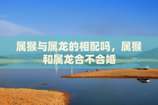 属猴与属龙的相配吗，属猴和属龙合不合婚