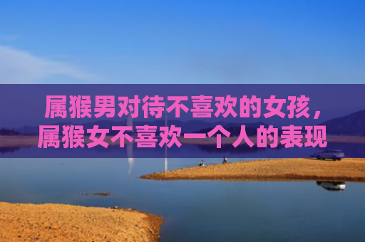 属猴男对待不喜欢的女孩，属猴女不喜欢一个人的表现