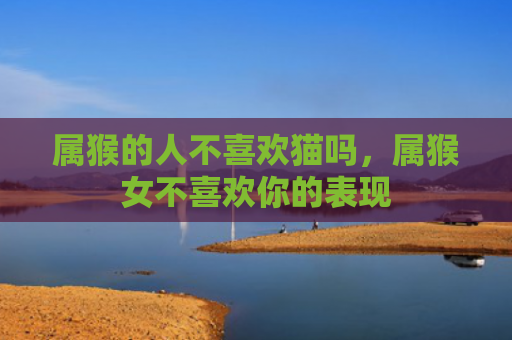 属猴的人不喜欢猫吗，属猴女不喜欢你的表现