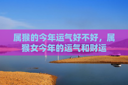 属猴的今年运气好不好，属猴女今年的运气和财运