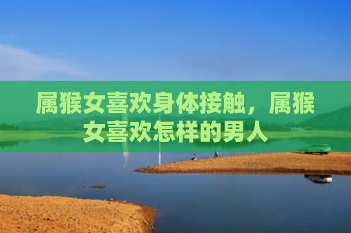 属猴女喜欢身体接触，属猴女喜欢怎样的男人