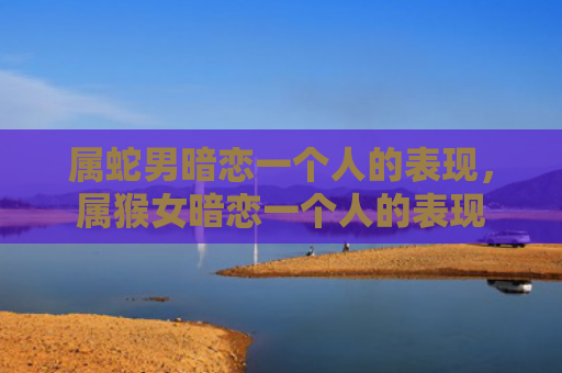 属蛇男暗恋一个人的表现，属猴女暗恋一个人的表现