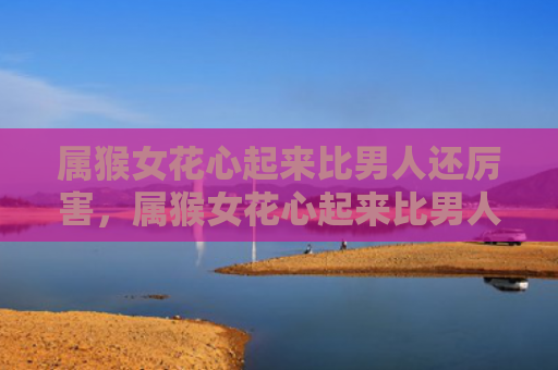 属猴女花心起来比男人还厉害，属猴女花心起来比男人还厉害