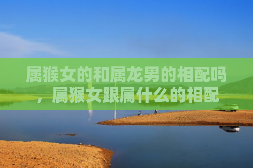 属猴女的和属龙男的相配吗，属猴女跟属什么的相配