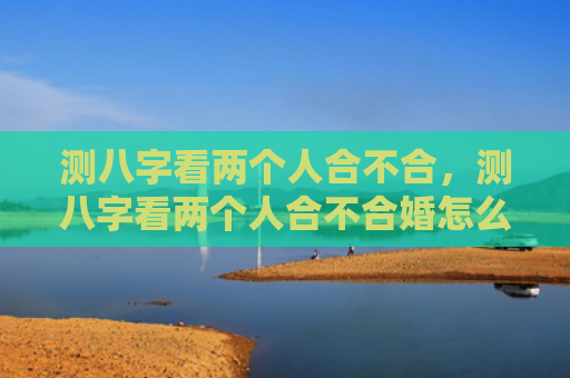 测八字看两个人合不合，测八字看两个人合不合婚怎么看