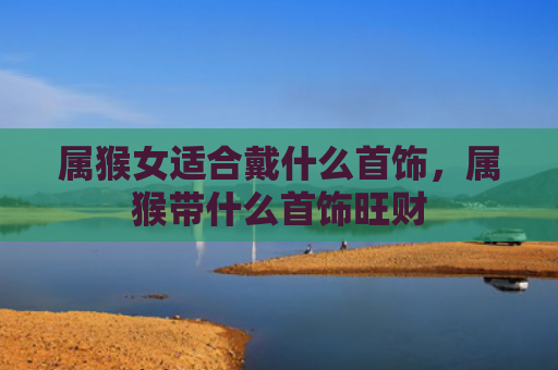 属猴女适合戴什么首饰，属猴带什么首饰旺财