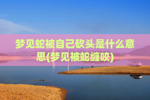 梦见蛇被自己砍头是什么意思(梦见被蛇缠咬)