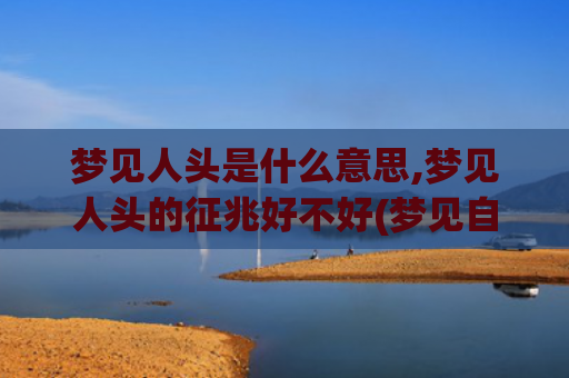 梦见人头是什么意思,梦见人头的征兆好不好(梦见自己拿着人头是什么征兆)
