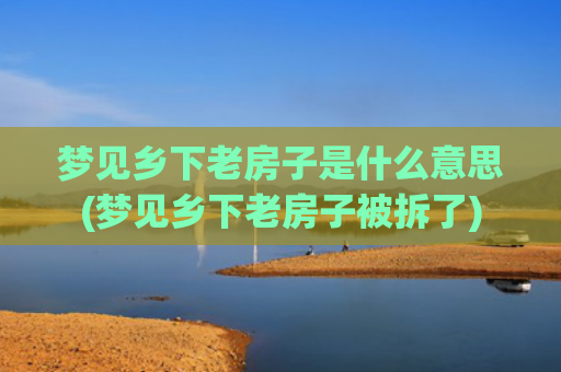 梦见乡下老房子是什么意思(梦见乡下老房子被拆了)