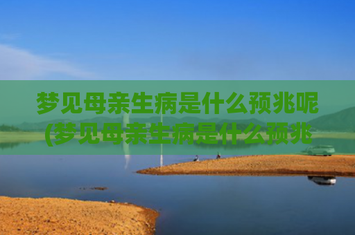 梦见母亲生病是什么预兆呢(梦见母亲生病是什么预兆呢周公解梦)