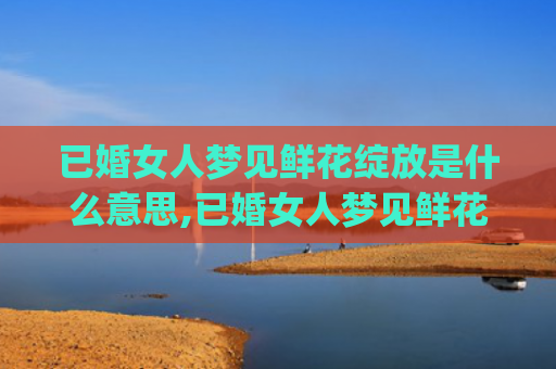 已婚女人梦见鲜花绽放是什么意思,已婚女人梦见鲜花绽放的征兆好不好(已婚女人梦见鲜花盛开)