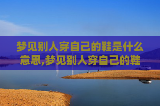 梦见别人穿自己的鞋是什么意思,梦见别人穿自己的鞋的征兆好不好(梦见别人穿自己的鞋是什么意思周公解梦)
