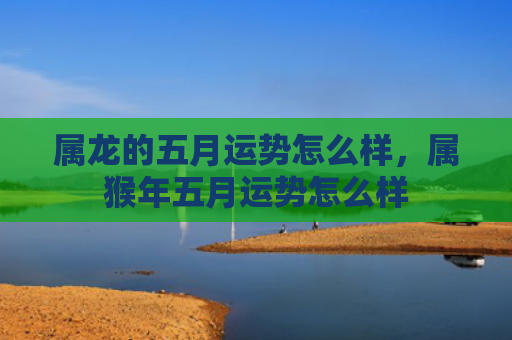 属龙的五月运势怎么样，属猴年五月运势怎么样