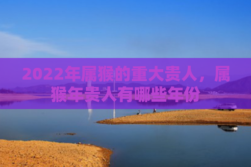 2022年属猴的重大贵人，属猴年贵人有哪些年份