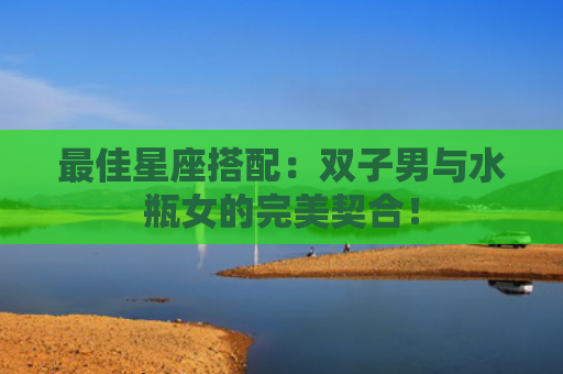 最佳星座搭配：双子男与水瓶女的完美契合！