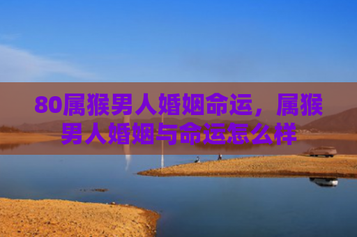 80属猴男人婚姻命运，属猴男人婚姻与命运怎么样