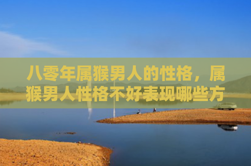八零年属猴男人的性格，属猴男人性格不好表现哪些方面特征