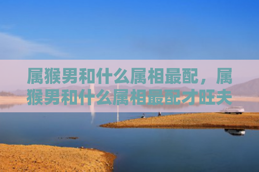 属猴男和什么属相最配，属猴男和什么属相最配才旺夫